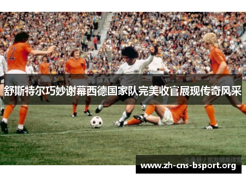 舒斯特尔巧妙谢幕西德国家队完美收官展现传奇风采 舒斯特尔巧妙谢幕西德国家队完美收官展现传奇风采